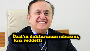 Özal’ın doktorunun mirasını, kızı reddetti